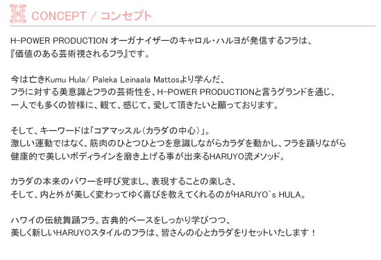 H-POWER PRODUCTION �I�[�K�i�C�U�[��HARUYO�����M����t���́A�w���l�̂���|�p�������t���x�ł��B���͖S��Kumu Hula/ Paleka Leinaala Mattos���w�񂾁A
�t���ɑ΂�����ӎ��ƃt���̌|�p�����AH-POWER PRODUCTION�ƌ����O�����h��ʂ��A
��l�ł������̊F�l�ɁA�ςāA�����āA�����Ē��������Ɗ���Ă���܂��B�����āA�L�[���[�h�́u�R�A�}�b�X���i�J���_�̒��S�j�v�B
�������^���ł͂Ȃ��A�ؓ��̂ЂƂЂƂ��ӎ����Ȃ���J���_�𓮂����A�t����x��Ȃ���
���N�I�Ŕ������{�f�B���C���𖁂��グ�鎖���o����HARUYO�����\�[�h�B�J���_�̖{���̃p���[���Ăъo�܂��A�\�����邱�Ƃ̊y�����A
�����āA���ƊO���������ς���Ă䂭��т������Ă����̂�HARUYO`s HULA�B�n���C�̓`�����x�t���B�ÓT�I�x�[�X����������w�тA
�������V����HARUYO�X�^�C���̃t���́A�F����̐S�ƃJ���_�����Z�b�g�������܂��I
